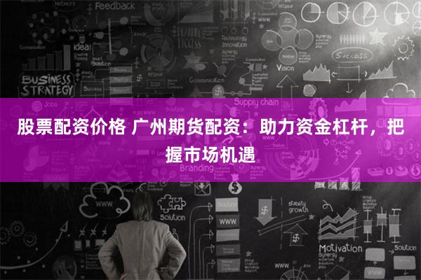 股票配资价格 广州期货配资：助力资金杠杆，把握市场机遇