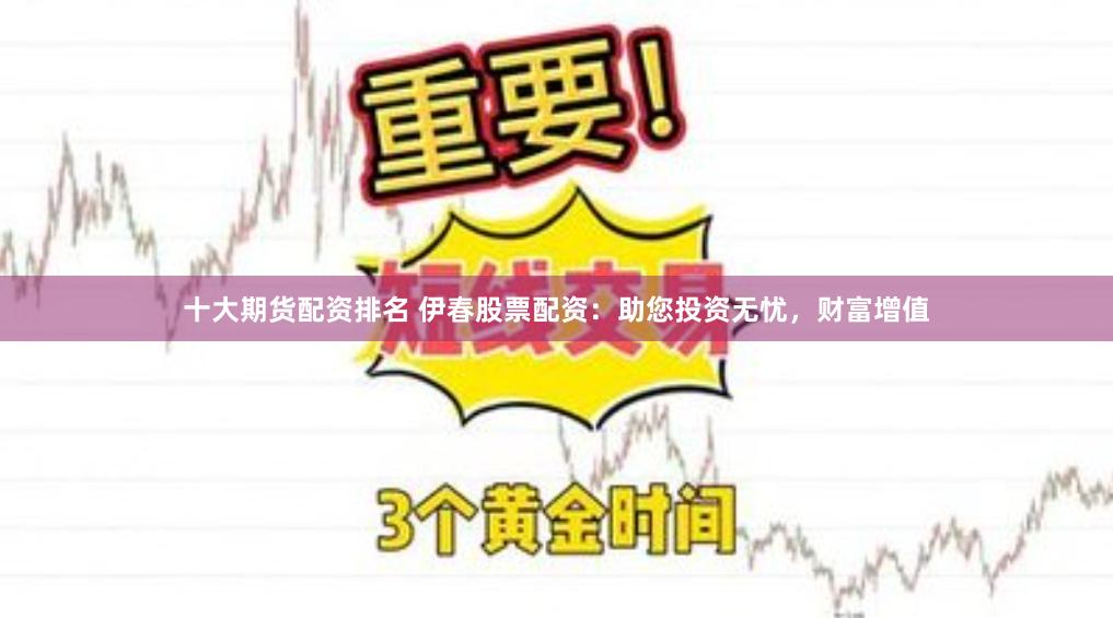 十大期货配资排名 伊春股票配资：助您投资无忧，财富增值